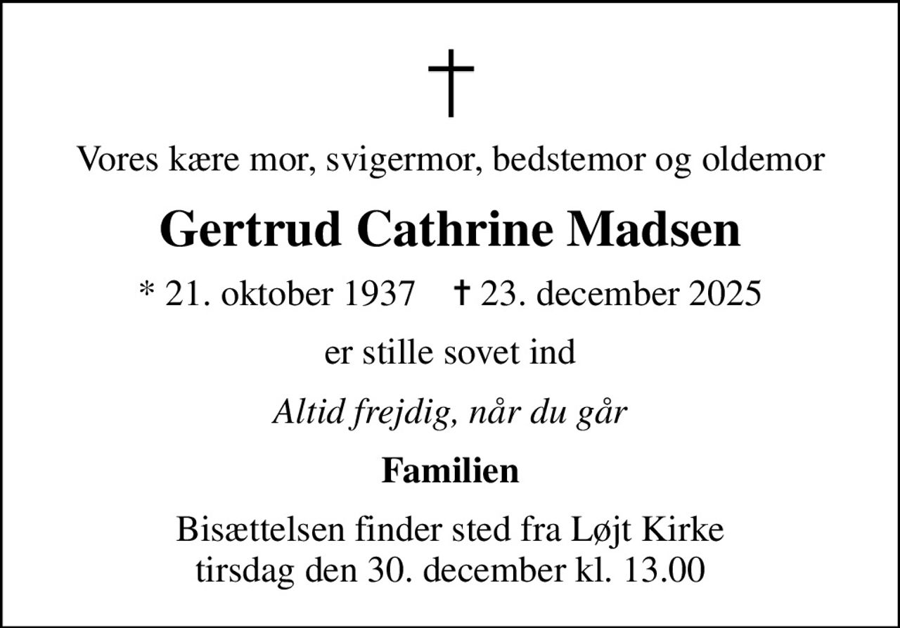 Vores kære mor, svigermor, bedstemor og oldemor
Gertrud Cathrine Madsen
* 21. oktober 1937    ✝ 23. december 2025
er stille sovet ind
Altid frejdig, når du går
Familien
Bisættelsen finder sted fra Løjt Kirke  tirsdag den 30. december kl. 13.00
