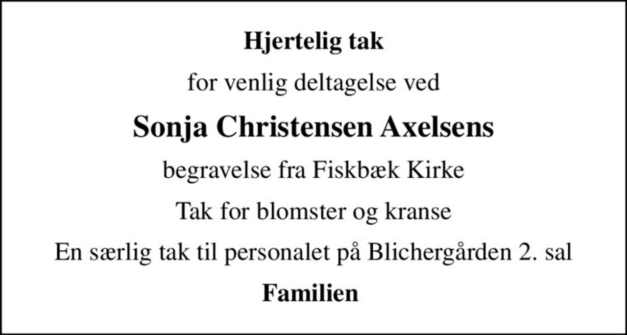 Hjertelig tak
for venlig deltagelse ved
Sonja Christensen Axelsens
begravelse fra Fiskbæk Kirke
Tak for blomster og kranse
En særlig tak til personalet på Blichergården 2. sal
Familien
