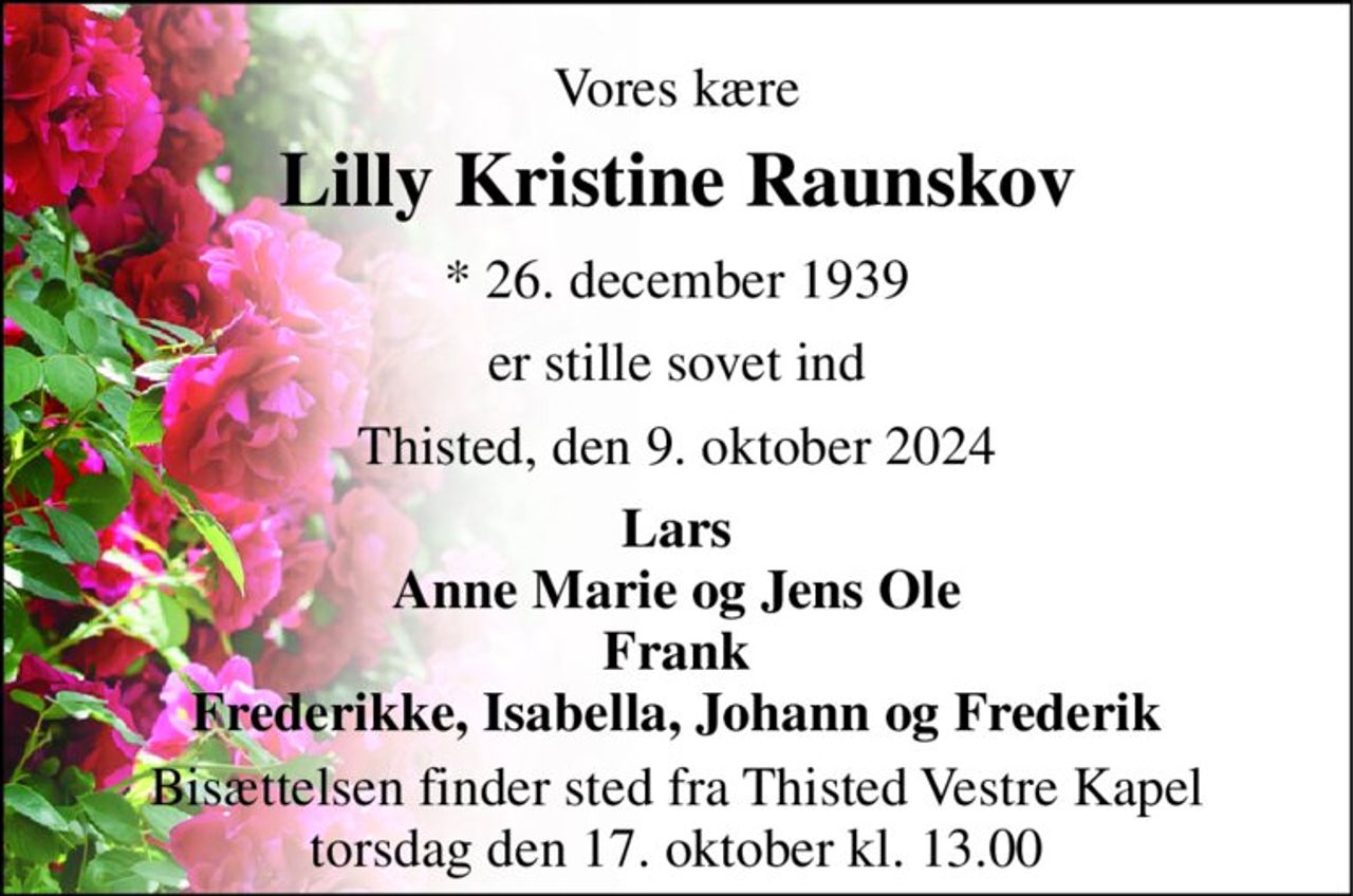 Vores kære 
Lilly Kristine Raunskov 
* 26. december 1939 
er stille sovet ind 
Thisted, den 9. oktober 2024 
Lars Anne Marie og Jens Ole Frank Frederikke, Isabella, Johann og Frederik 
Bisættelsen finder sted fra Thisted Vestre Kapel torsdag den 17. oktober kl. 13.00