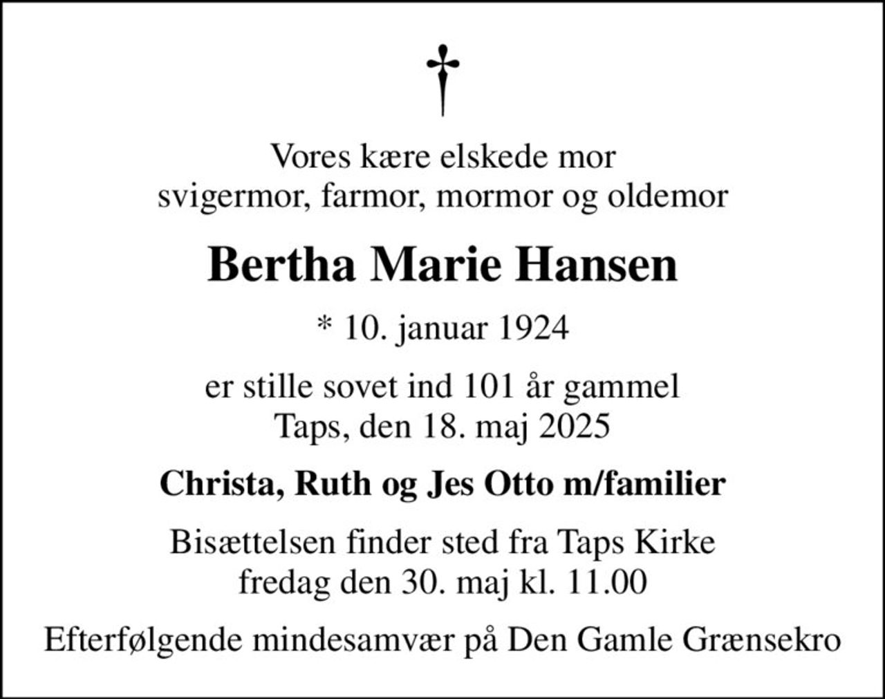 Vores kære elskede mor svigermor, farmor, mormor og oldemor
Bertha Marie Hansen
* 10. januar 1924
er stille sovet ind 101 år gammel Taps, den 18. maj 2025
Christa, Ruth og Jes Otto m/familier
Bisættelsen finder sted fra Taps Kirke  fredag den 30. maj kl. 11.00 
Efterfølgende mindesamvær på Den Gamle Grænsekro