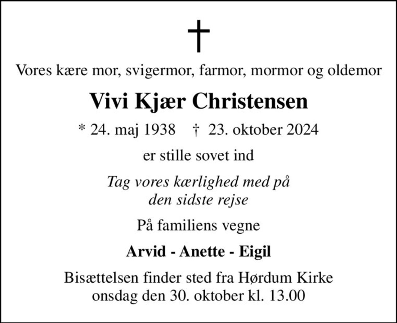 Vores kære mor, svigermor, farmor, mormor og oldemor
Vivi Kjær Christensen
* 24. maj 1938    ✝ 23. oktober 2024
er stille sovet ind
Tag vores kærlighed med på den sidste rejse
På familiens vegne
Arvid - Anette - Eigil
Bisættelsen finder sted fra Hørdum Kirke  onsdag den 30. oktober kl. 13.00