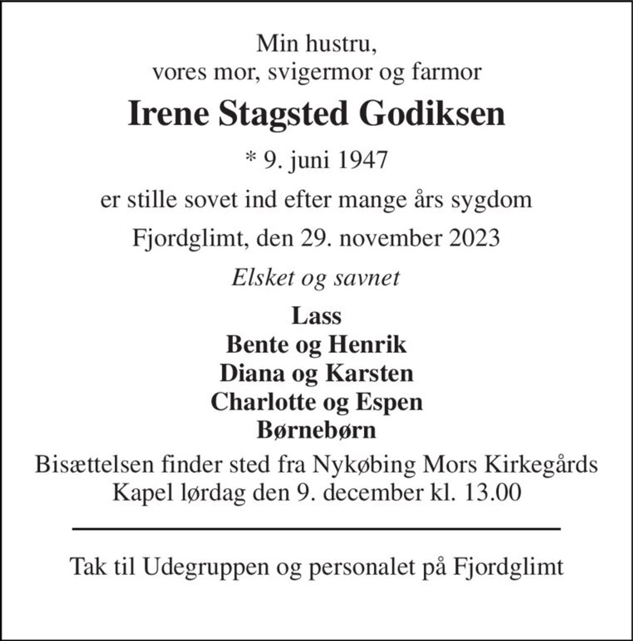 Min hustru, vores mor, svigermor og farmor 
Irene Stagsted Godiksen 
* 9. juni 1947 
er stille sovet ind efter mange års sygdom 
Fjordglimt, den 29. november 2023 
Elsket og savnet 
Lass Bente og Henrik Diana og Karsten Charlotte og Espen Børnebørn 
Bisættelsen finder sted fra Nykøbing Mors Kirkegårds Kapel lørdag den 9. december kl. 13.00 
Tak til Udegruppen og personalet på Fjordglimt