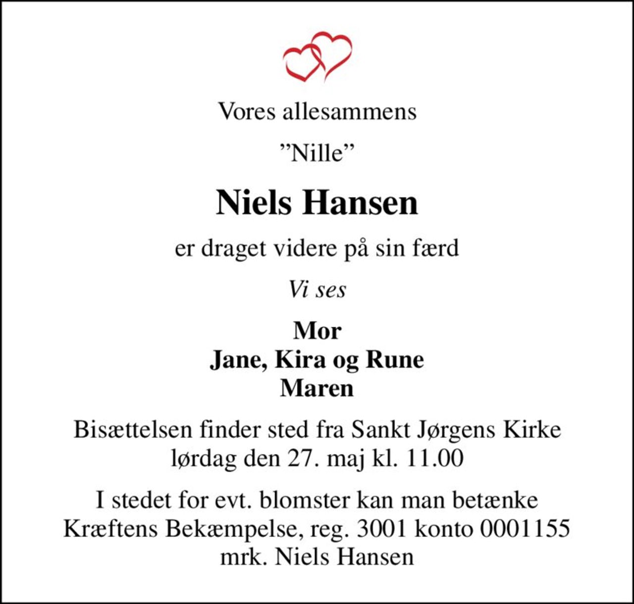 Vores allesammens
Nille
Niels Hansen
er draget videre på sin færd
Vi ses
Mor Jane, Kira og Rune Maren
Bisættelsen finder sted fra Sankt Jørgens Kirke  lørdag den 27. maj kl. 11.00 
I stedet for evt. blomster kan man betænke
					Kræftens Bekæmpelse reg.3001konto0001155mrk. Niels
					Hansen