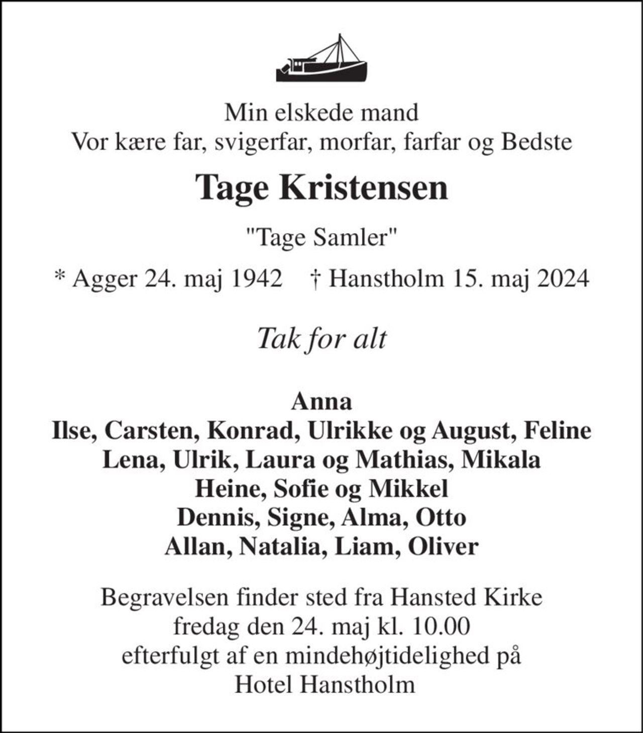 Min elskede mand Vor kære far, svigerfar, morfar, farfar og Bedste 
Tage Kristensen 
"Tage Samler" 
* Agger 24. maj 1942    † Hanstholm 15. maj 2024 
Tak for alt 
Anna Ilse, Carsten, Konrad, Ulrikke og August, Feline Lena, Ulrik, Laura og Mathias, Mikala Heine, Sofie og Mikkel Dennis, Signe, Alma, Otto Allan, Natalia, Liam, Oliver 
Begravelsen finder sted fra Hansted Kirke fredag den 24. maj kl. 10.00 efterfulgt af en mindehøjtidelighed på  Hotel Hanstholm