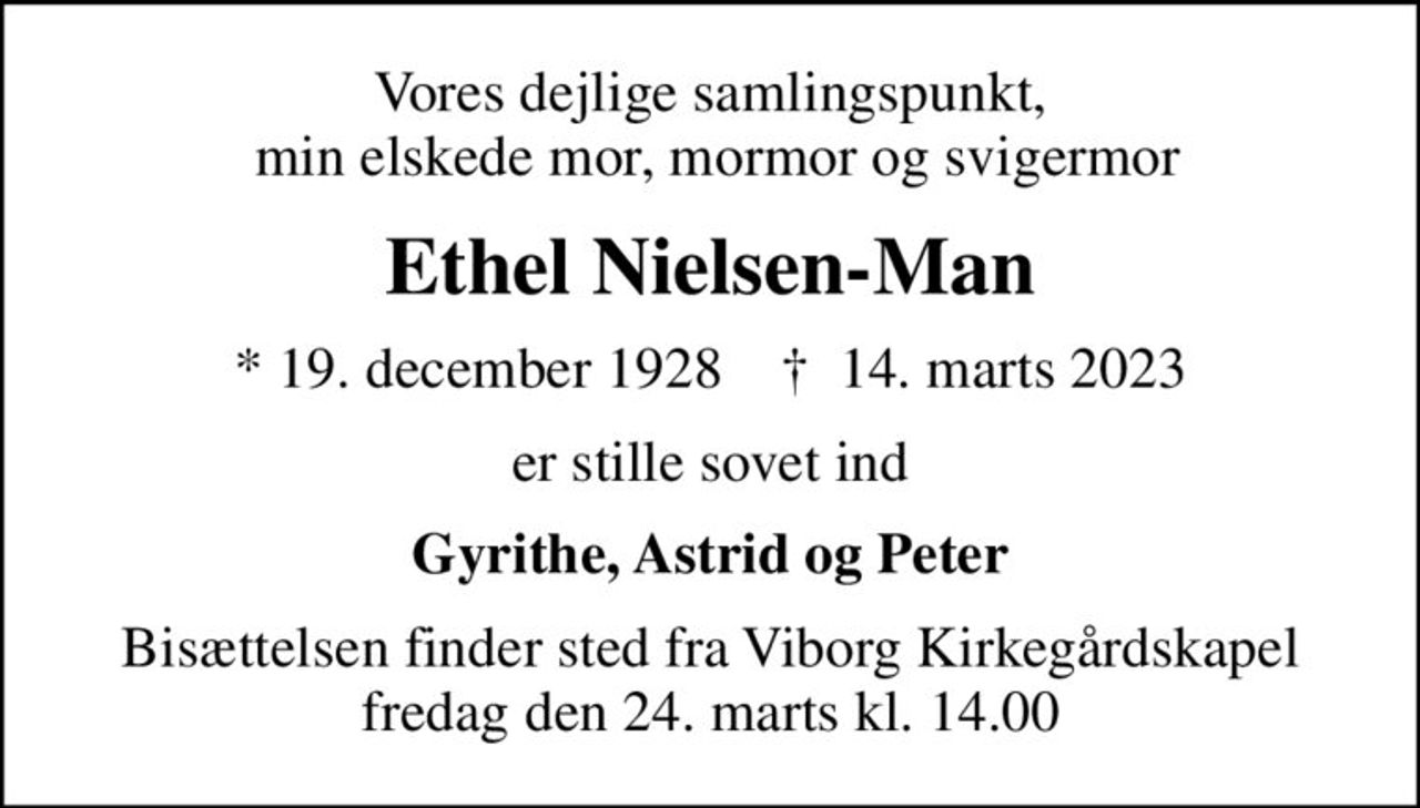 Vores dejlige samlingspunkt,  min elskede mor, mormor og svigermor
Ethel Nielsen-Man
* 19. december 1928    ✝ 14. marts 2023
er stille sovet ind
Gyrithe, Astrid og Peter
Bisættelsen finder sted fra Viborg Kirkegårdskapel  fredag den 24. marts kl. 14.00