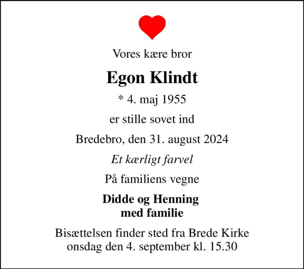 Vores kære bror
Egon Klindt
* 4. maj 1955
er stille sovet ind
Bredebro, den 31. august 2024
Et kærligt farvel
På familiens vegne
Didde og Henning  med familie
Bisættelsen finder sted fra Brede Kirke  onsdag den 4. september kl. 15.30