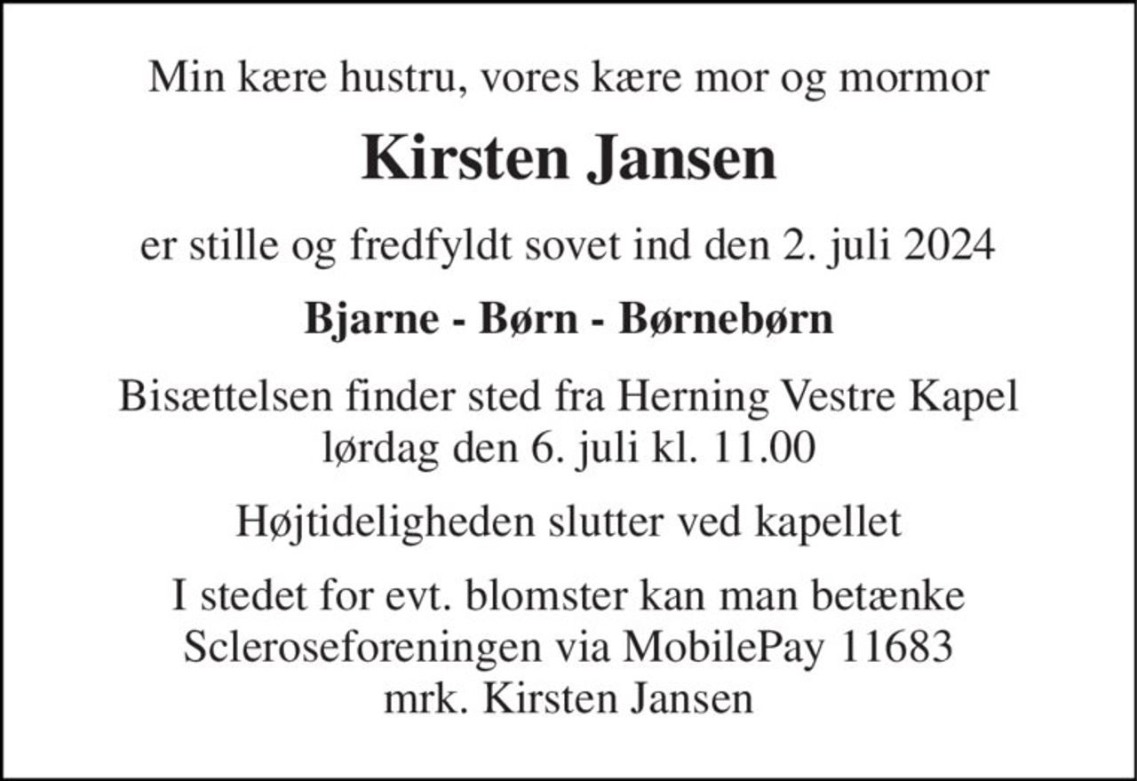 Min kære hustru, vores kære mor og mormor 
Kirsten Jansen 
er stille og fredfyldt sovet ind den 2. juli 2024 
Bjarne - Børn - Børnebørn 
Bisættelsen finder sted fra Herning Vestre Kapel lørdag den 6. juli kl. 11.00 
Højtideligheden slutter ved kapellet 
I stedet for evt. blomster kan man betænke Scleroseforeningen via MobilePay 11683 mrk. Kirsten Jansen