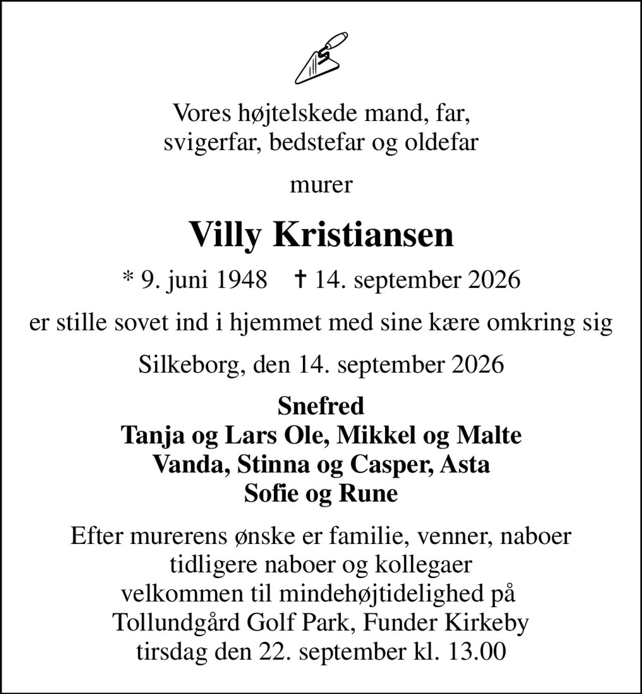 Vores højtelskede mand, far, svigerfar, bedstefar og oldefar
murer
Villy Kristiansen
* 9. juni 1948    ✝ 14. september 2026
er stille sovet ind i hjemmet med sine kære omkring sig
Silkeborg, den 14. september 2026
Snefred Tanja og Lars Ole, Mikkel og Malte Vanda, Stinna og Casper, Asta Sofie og Rune
Efter murerens ønske er familie, venner, naboer tidligere naboer og kollegaer velkommen til mindehøjtidelighed på  Tollundgård Golf Park, Funder Kirkeby tirsdag den 22. september kl. 13.00