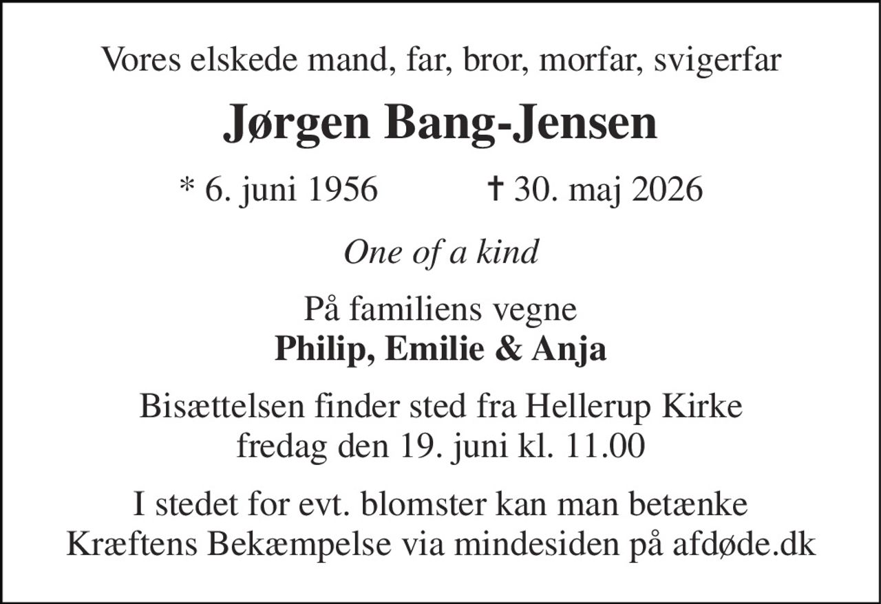 Vores elskede mand, far, bror, morfar, svigerfar 
Jørgen Bang-Jensen 
*​ 6. juni 1956​            ✝​ 30. maj 2026 
One of a kind 
På familiens vegne Philip, Emilie & Anja 
Bisættelsen​ finder sted fra Hellerup Kirke​ fredag den 19. juni​ kl. 11.00 
I stedet for evt. blomster kan man betænke Kræftens Bekæmpelse via mindesiden på afdøde.dk