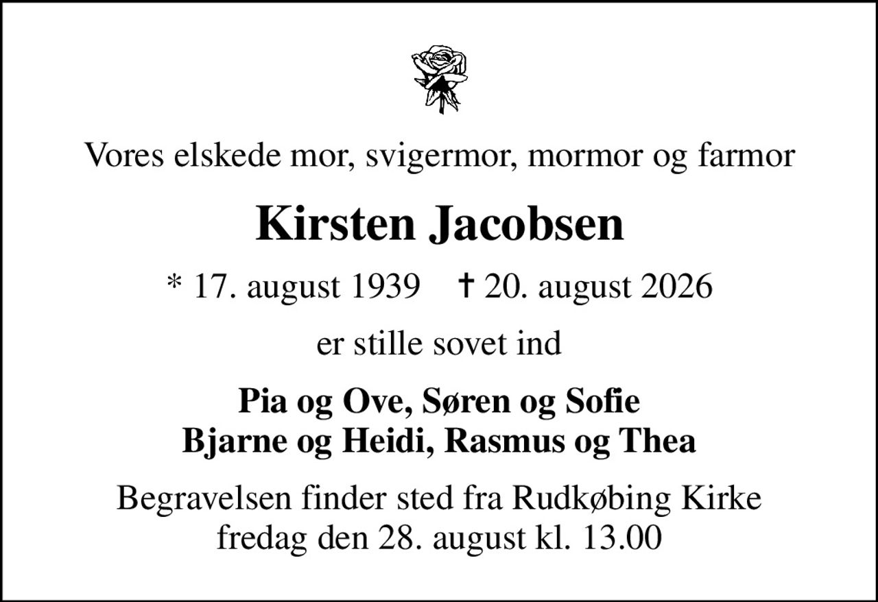 Vores elskede mor, svigermor, mormor og farmor
Kirsten Jacobsen
* 17. august 1939    ✝ 20. august 2026
er stille sovet ind
Pia og Ove, Søren og Sofie Bjarne og Heidi, Rasmus og Thea
Begravelsen finder sted fra Rudkøbing Kirke  fredag den 28. august kl. 13.00
