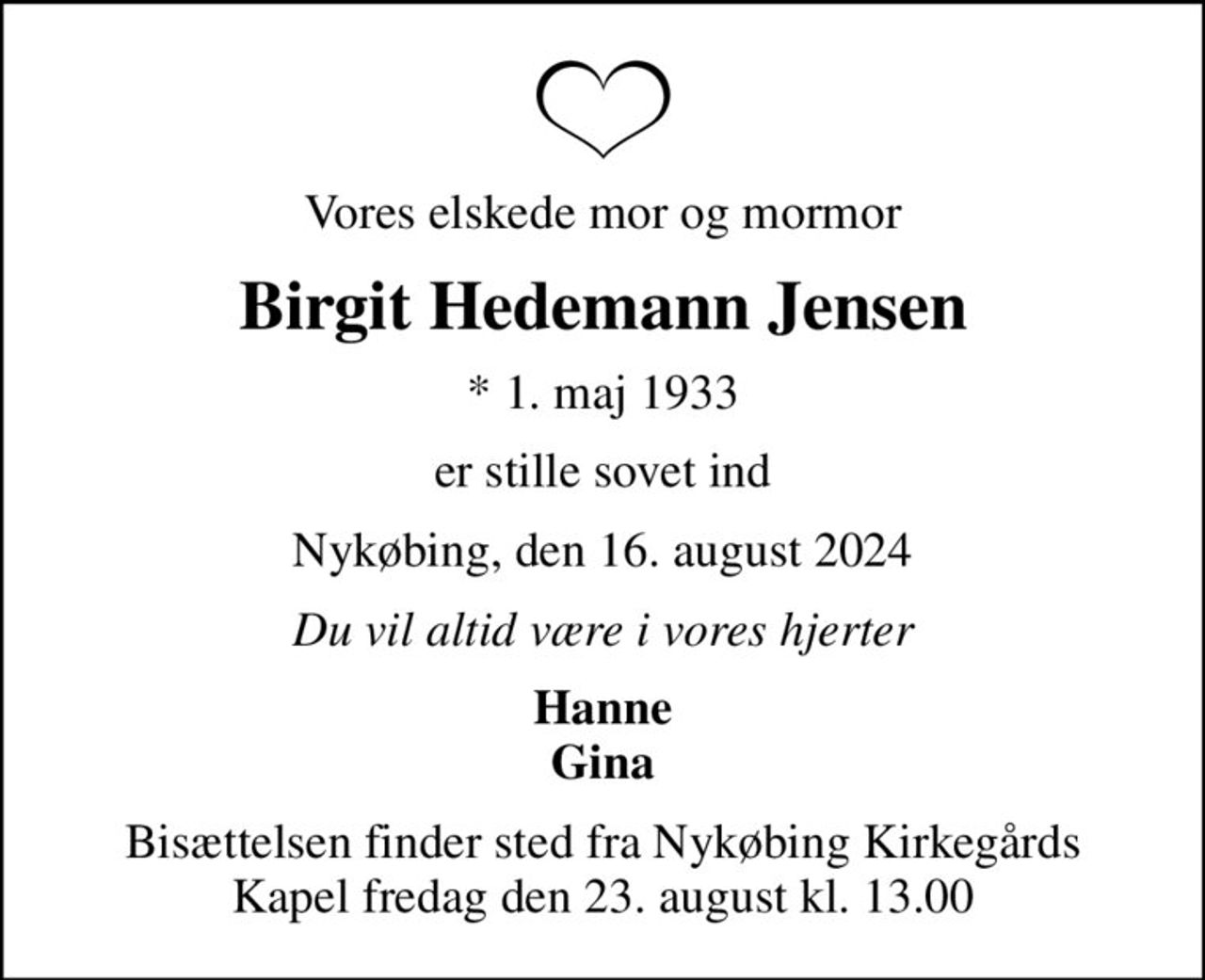 Vores elskede mor og mormor
Birgit Hedemann Jensen
* 1. maj 1933
er stille sovet ind
Nykøbing, den 16. august 2024
Du vil altid være i vores hjerter
Hanne Gina
Bisættelsen finder sted fra Nykøbing Kirkegårds Kapel  fredag den 23. august kl. 13.00