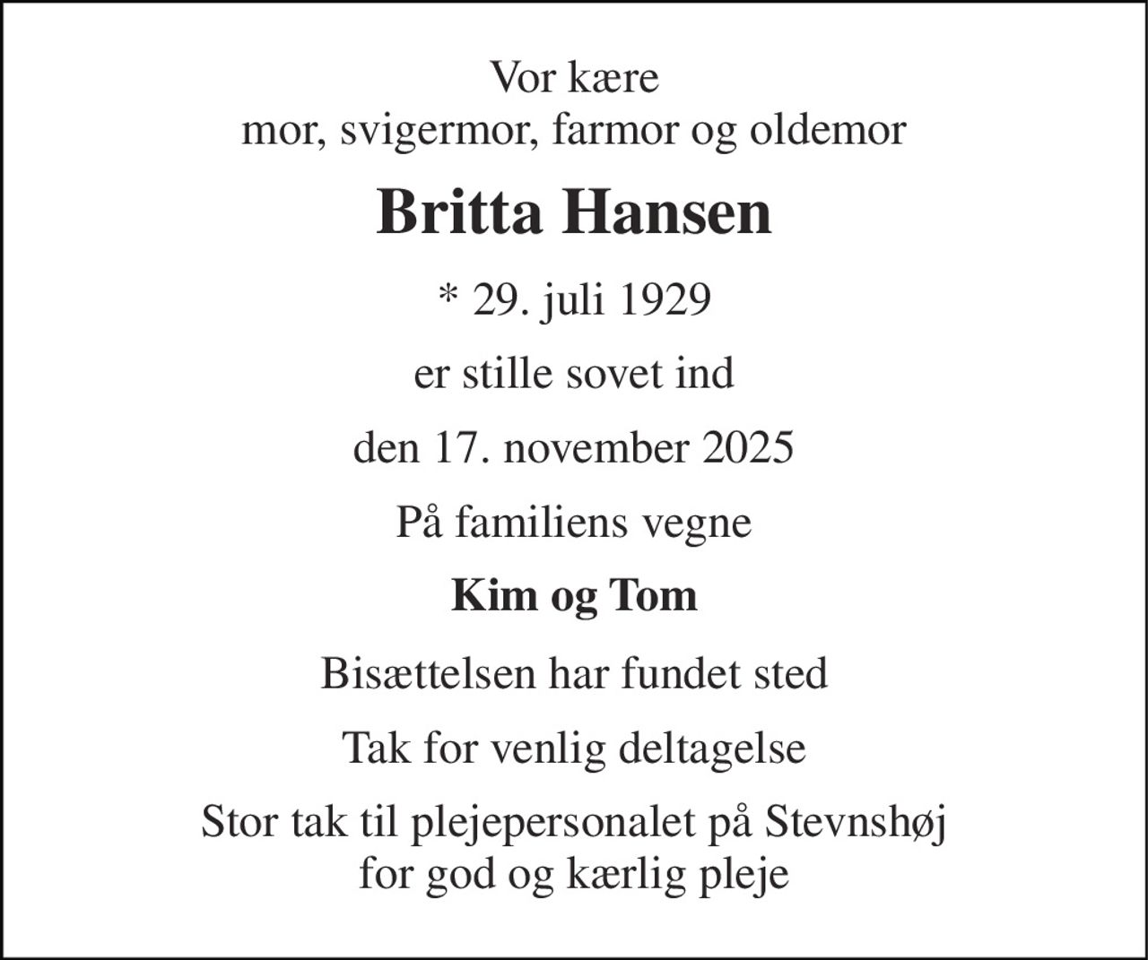Vor kære mor, svigermor, farmor og oldemor 
Britta Hansen 
*​ 29. juli 1929 
er stille sovet ind 
den 17. november 2025 
På familiens vegne 
Kim og Tom 
Bisættelsen har fundet sted 
Tak for venlig deltagelse 
Stor tak til plejepersonalet på Stevnshøj for god og kærlig pleje