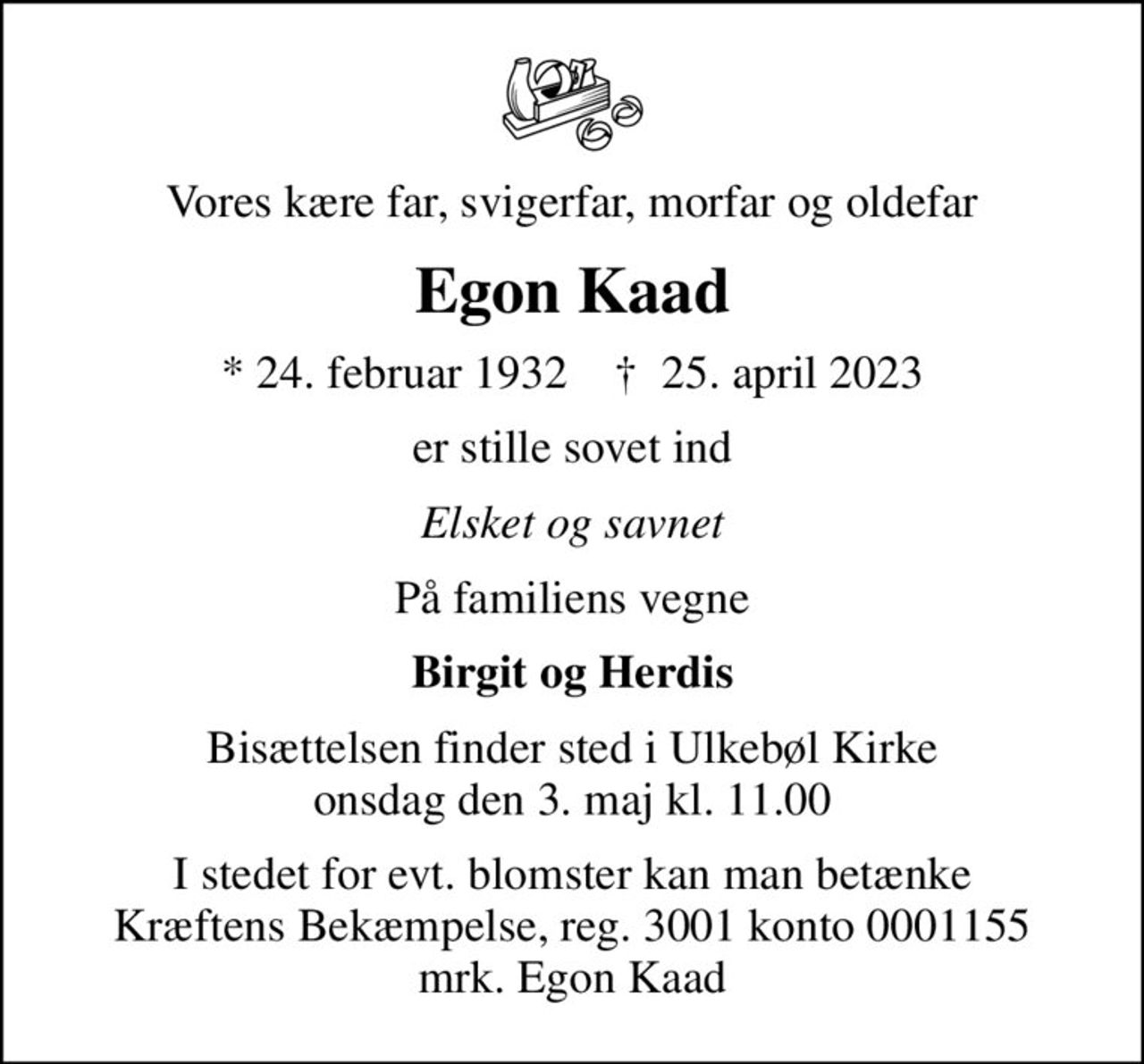 Vores kære far, svigerfar, morfar og oldefar
Egon Kaad
* 24. februar 1932    ✝ 25. april 2023
er stille sovet ind
Elsket og savnet
På familiens vegne
Birgit og Herdis
Bisættelsen finder sted i Ulkebøl Kirke  onsdag den 3. maj kl. 11.00 
I stedet for evt. blomster kan man betænke
					Kræftens Bekæmpelse reg.3001konto0001155mrk. Egon
					Kaad