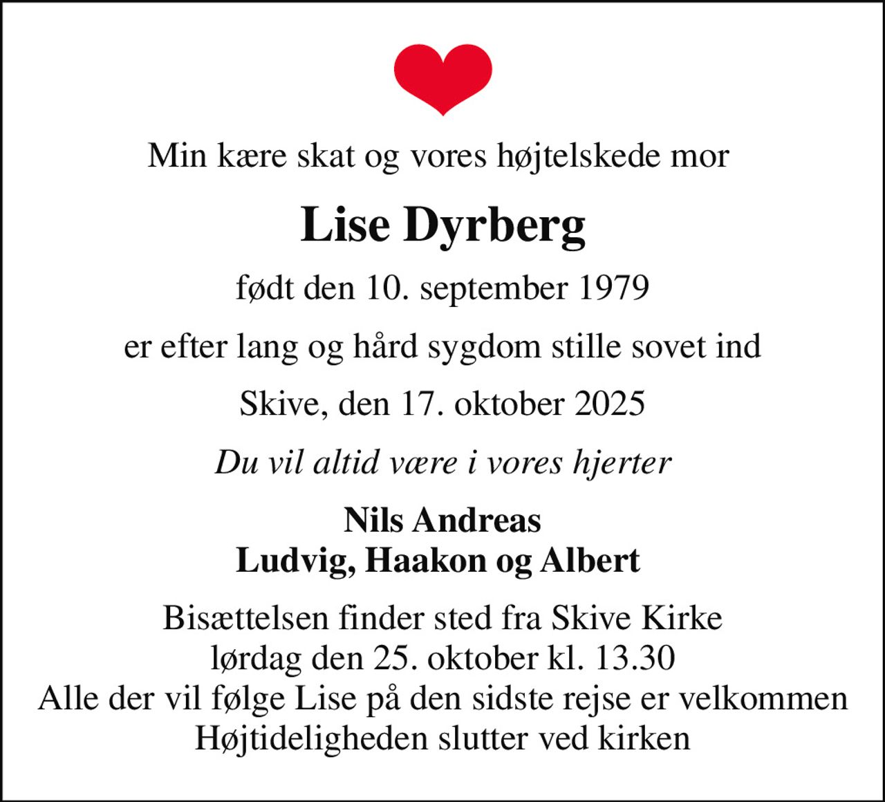 Min kære skat og vores højtelskede mor 
Lise Dyrberg
født den 10. september 1979
er efter lang og hård sygdom stille sovet ind
Skive, den 17. oktober 2025
Du vil altid være i vores hjerter
Nils Andreas Ludvig, Haakon og Albert 
Bisættelsen finder sted fra Skive Kirke  lørdag den 25. oktober kl. 13.30  Alle der vil følge Lise på den sidste rejse er velkommen Højtideligheden slutter ved kirken
