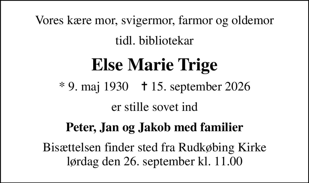 Vores kære mor, svigermor, farmor og oldemor
tidl. bibliotekar
Else Marie Trige
* 9. maj 1930    ✝ 15. september 2026
er stille sovet ind
Peter, Jan og Jakob med familier
Bisættelsen finder sted fra Rudkøbing Kirke  lørdag den 26. september kl. 11.00