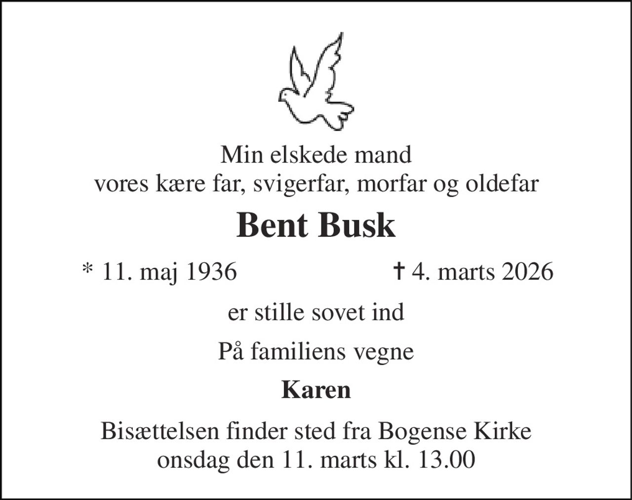 Min elskede mand vores kære far, svigerfar, morfar og oldefar 
Bent Busk 
*​ 11. maj 1936 
✝​ 4. marts 2026​ 
er stille sovet ind 
På familiens vegne 
Karen 
Bisættelsen finder sted fra Bogense Kirke onsdag den 11. marts kl. 13.00