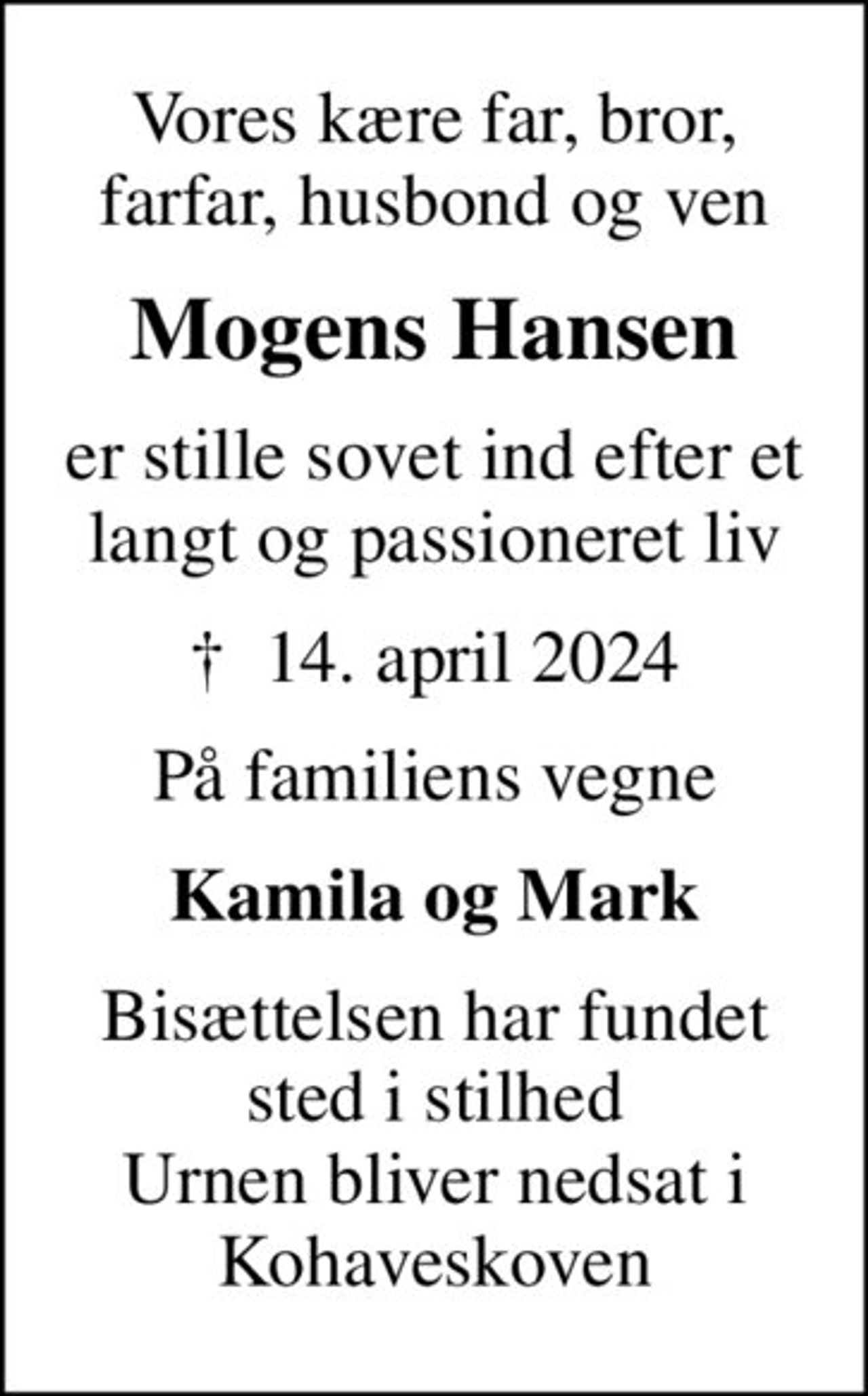 Vores kære far, bror, farfar, husbond og ven
Mogens Hansen
er stille sovet ind efter et langt og passioneret liv
✝ 14. april 2024
På familiens vegne
Kamila og Mark
Bisættelsen har fundet sted i stilhed Urnen bliver nedsat i Kohaveskoven