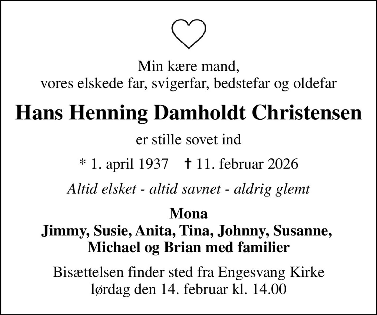 Min kære mand, vores elskede far, svigerfar, bedstefar og oldefar
Hans Henning Damholdt Christensen
er stille sovet ind
* 1. april 1937    ✝ 11. februar 2026
Altid elsket - altid savnet - aldrig glemt
Mona Jimmy, Susie, Anita, Tina, Johnny, Susanne,  Michael og Brian med familier
Bisættelsen finder sted fra Engesvang Kirke  lørdag den 14. februar kl. 14.00