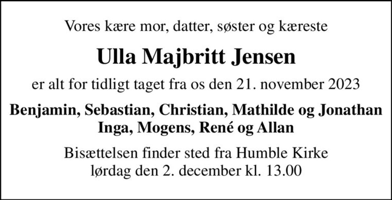 Vores kære mor, datter, søster og kæreste
Ulla Majbritt Jensen
er alt for tidligt taget fra os den 21. november 2023
Benjamin, Sebastian, Christian, Mathilde og Jonathan Inga, Mogens, René og Allan
Bisættelsen finder sted fra Humble Kirke  lørdag den 2. december kl. 13.00