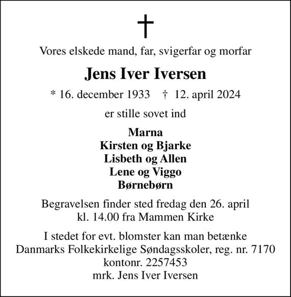 Vores elskede mand, far, svigerfar og morfar
Jens Iver Iversen
* 16. december 1933    &#x271d; 12. april 2024
er stille sovet ind
Marna Kirsten og Bjarke Lisbeth og Allen Lene og Viggo Børnebørn
Begravelsen finder sted fredag den 26. april kl. 14.00 fra Mammen Kirke
I stedet for evt. blomster kan man betænke
					Danmarks Folkekirkelige Søndagsskoler reg.nr.7170kontonr.2257453mrk. Jens Iver
					Iversen