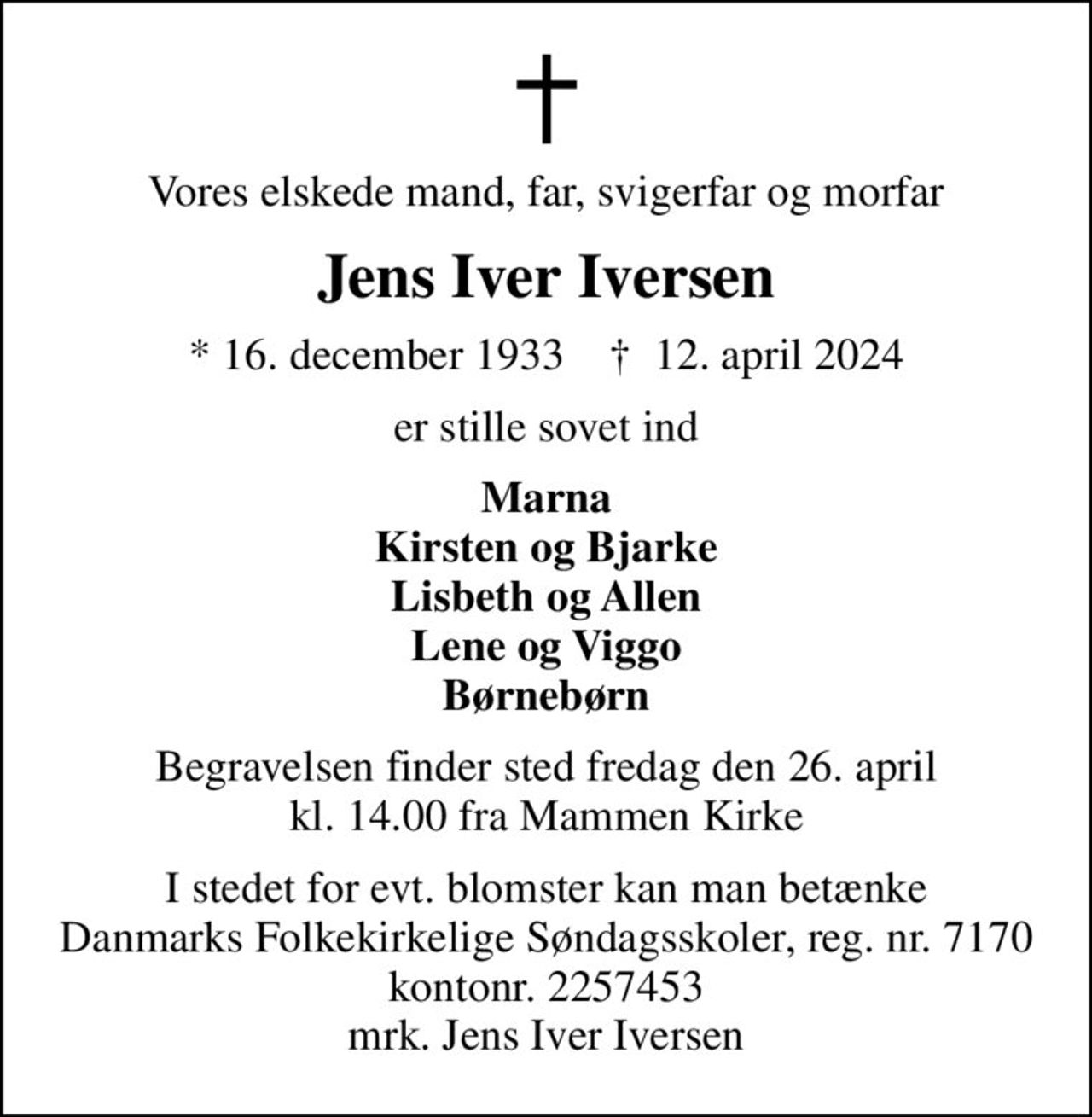 Vores elskede mand, far, svigerfar og morfar
Jens Iver Iversen
* 16. december 1933    ✝ 12. april 2024
er stille sovet ind
Marna Kirsten og Bjarke Lisbeth og Allen Lene og Viggo Børnebørn
Begravelsen finder sted fredag den 26. april kl. 14.00 fra Mammen Kirke
I stedet for evt. blomster kan man betænke
					Danmarks Folkekirkelige Søndagsskoler reg.nr.7170kontonr.2257453mrk. Jens Iver
					Iversen
