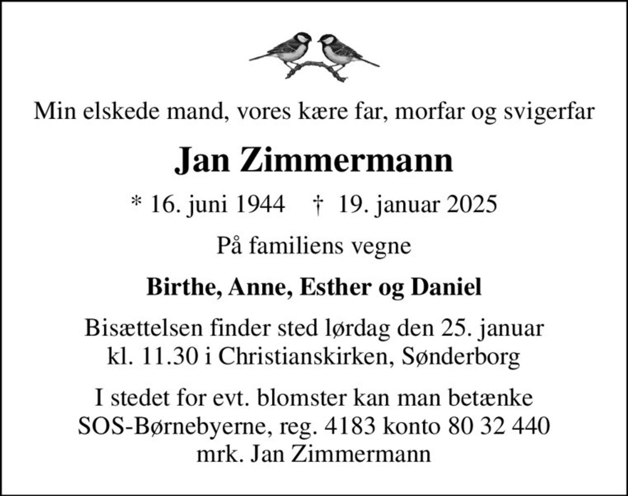 Min elskede mand, vores kære far, morfar og svigerfar
Jan Zimmermann
* 16. juni 1944    ✝ 19. januar 2025
På familiens vegne
Birthe, Anne, Esther og Daniel
Bisættelsen finder sted lørdag den 25. januar kl. 11.30 i Christianskirken, Sønderborg
I stedet for evt. blomster kan man betænke
					SOS-Børnebyerne reg.4183konto8032440mrk. Jan
					Zimmermann