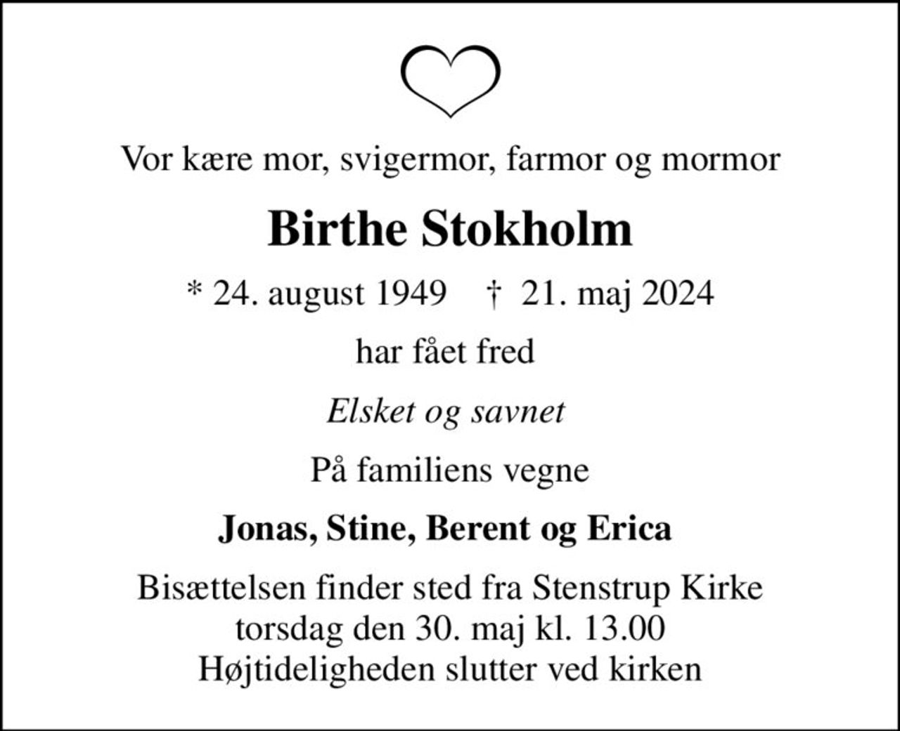 Vor kære mor, svigermor, farmor og mormor
Birthe Stokholm
* 24. august 1949    ✝ 21. maj 2024
har fået fred 
Elsket og savnet 
På familiens vegne
Jonas, Stine, Berent og Erica 
Bisættelsen finder sted fra Stenstrup Kirke  torsdag den 30. maj kl. 13.00  Højtideligheden slutter ved kirken