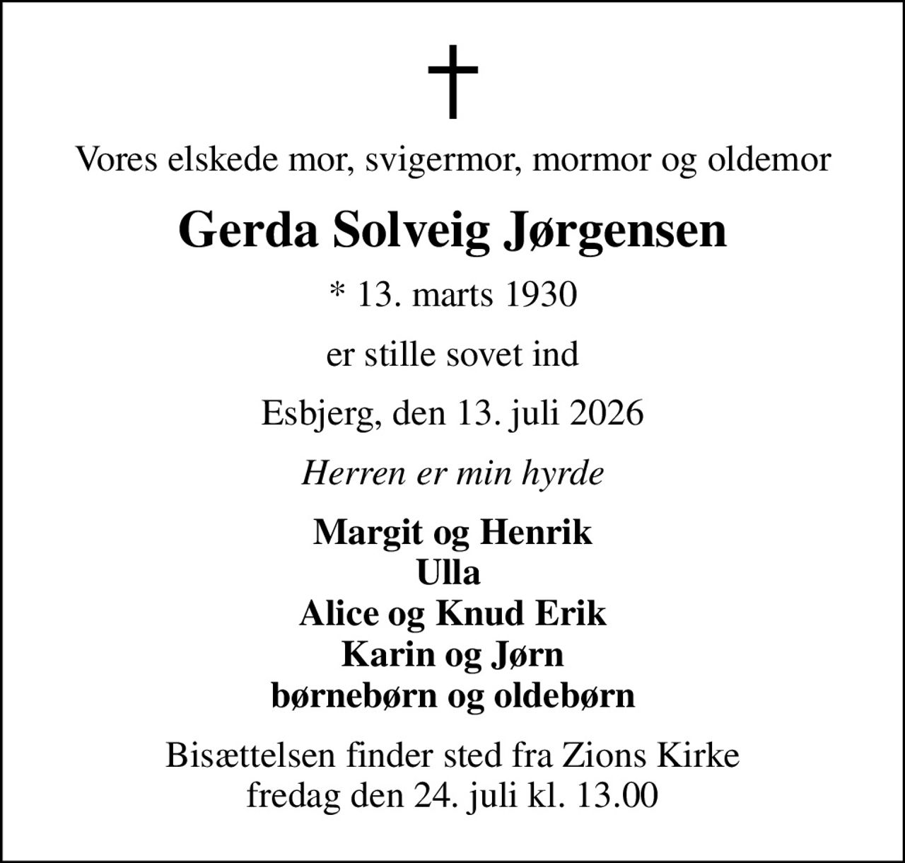 Vores elskede mor, svigermor, mormor og oldemor
Gerda Solveig Jørgensen
* 13. marts 1930
er stille sovet ind
Esbjerg, den 13. juli 2026
Herren er min hyrde
Margit og Henrik Ulla  Alice og Knud Erik Karin og Jørn børnebørn og oldebørn
Bisættelsen finder sted fra Zions Kirke  fredag den 24. juli kl. 13.00
