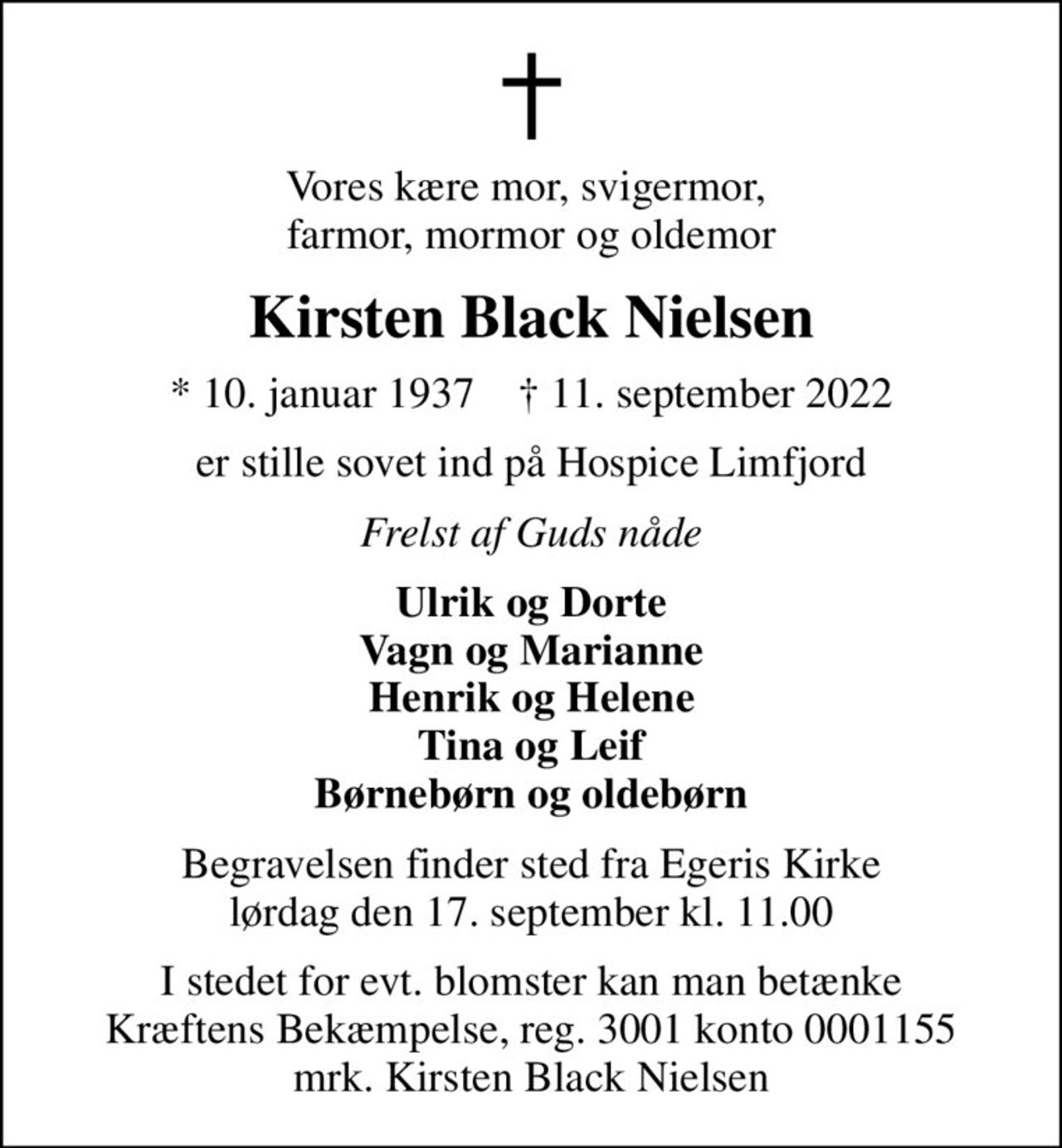 Vores kære mor, svigermor,  farmor, mormor og oldemor
Kirsten Black Nielsen
* 10. januar 1937    ✝ 11. september 2022
er stille sovet ind på Hospice Limfjord
Frelst af Guds nåde
Ulrik og Dorte Vagn og Marianne Henrik og Helene Tina og Leif Børnebørn og oldebørn
Begravelsen finder sted fra Egeris Kirke  lørdag den 17. september kl. 11.00 
I stedet for evt. blomster kan man betænke
					Kræftens Bekæmpelse reg.3001konto0001155mrk. Kirsten Black
					Nielsen