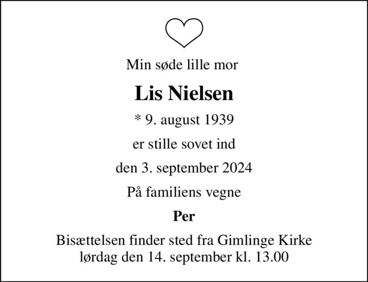 Min søde lille mor 
Lis Nielsen
* 9. august 1939
er stille sovet ind
den 3. september 2024
På familiens vegne
Per
Bisættelsen finder sted fra Gimlinge Kirke  lørdag den 14. september kl. 13.00