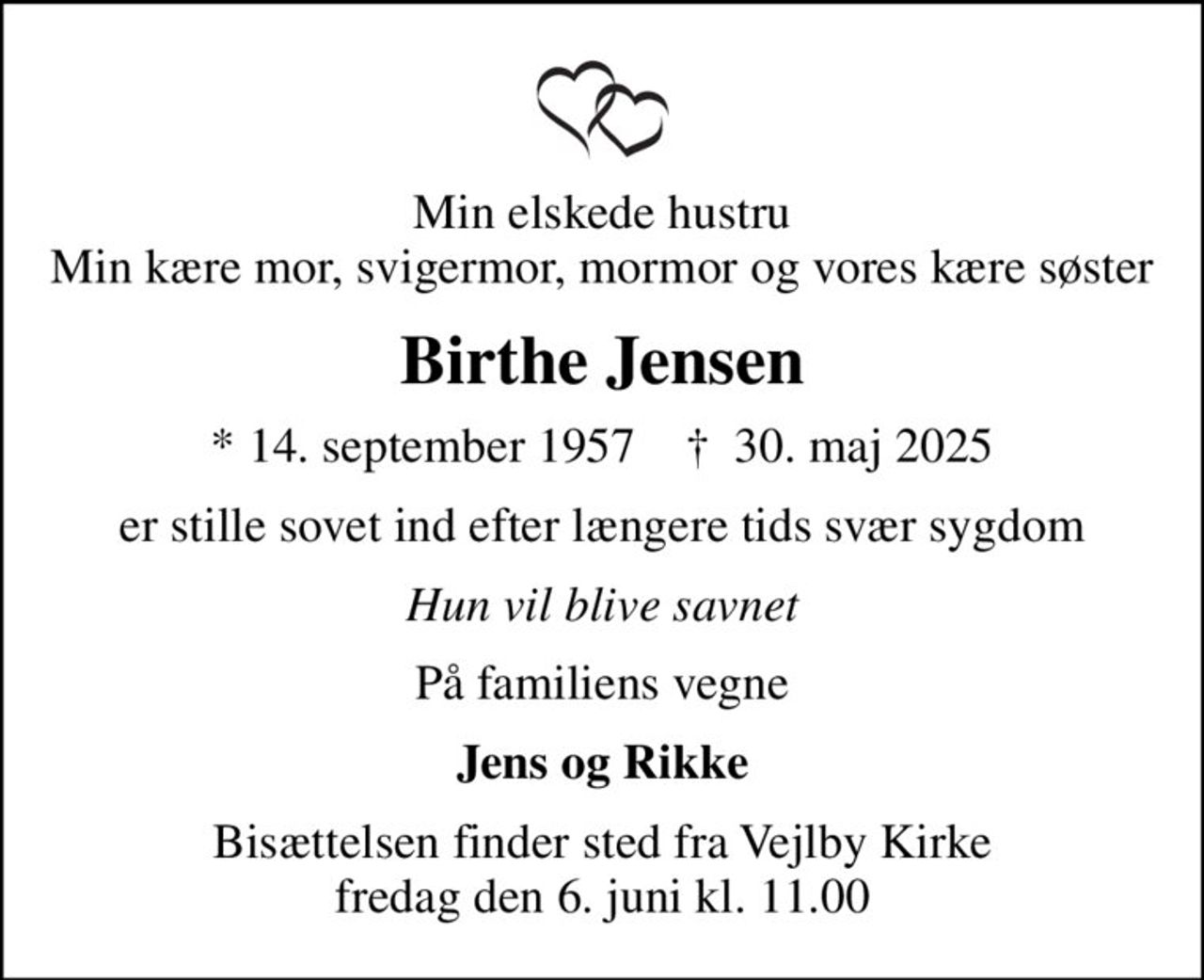 Min elskede hustru Min kære mor, svigermor, mormor og vores kære søster
Birthe Jensen
* 14. september 1957    ✝ 30. maj 2025
er stille sovet ind efter længere tids svær sygdom
Hun vil blive savnet
På familiens vegne
Jens og Rikke
Bisættelsen finder sted fra Vejlby Kirke  fredag den 6. juni kl. 11.00