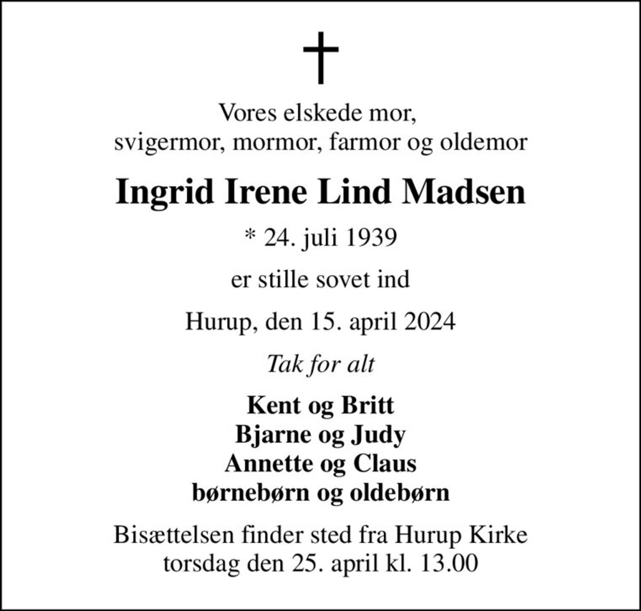 Vores elskede mor,  svigermor, mormor, farmor og oldemor
Ingrid Irene Lind Madsen
* 24. juli 1939
er stille sovet ind
Hurup, den 15. april 2024
Tak for alt
Kent og Britt Bjarne og Judy Annette og Claus børnebørn og oldebørn
Bisættelsen finder sted fra Hurup Kirke  torsdag den 25. april kl. 13.00