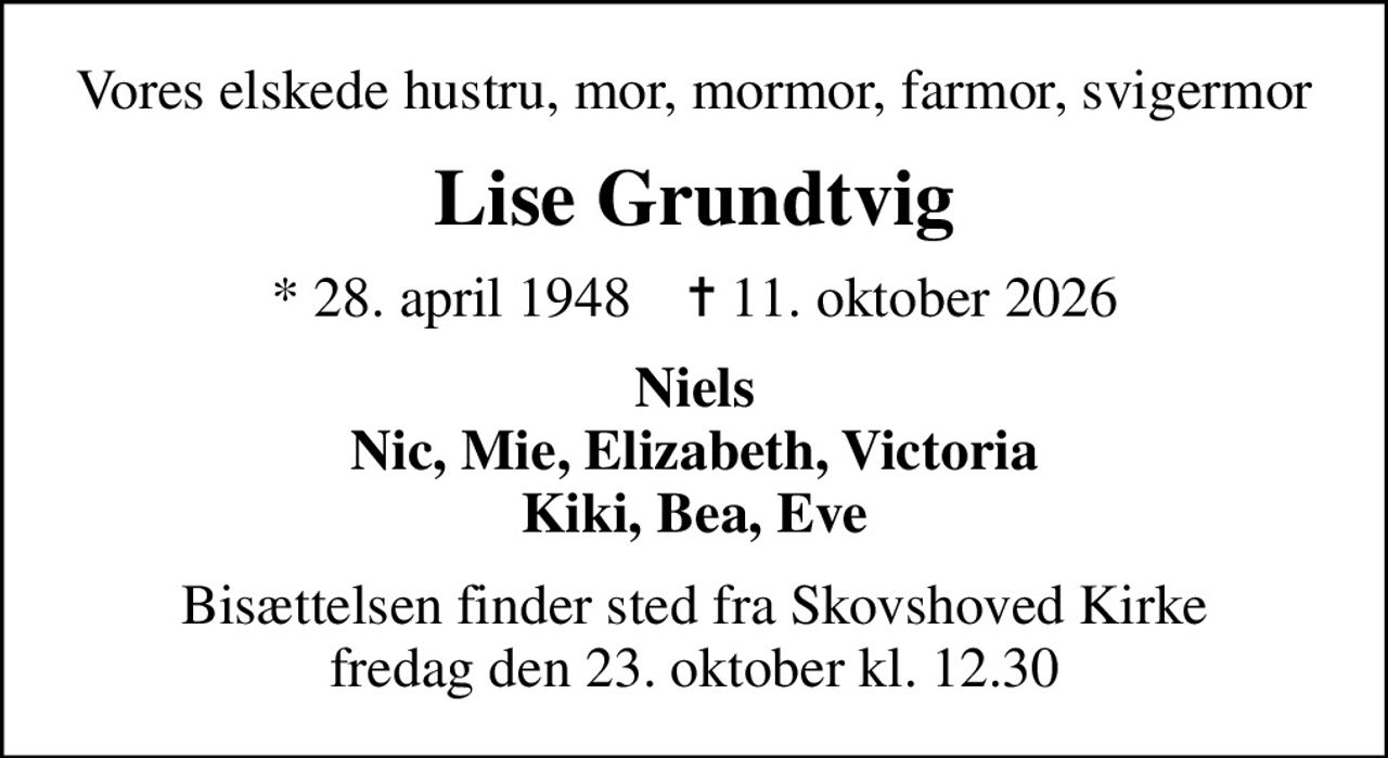Vores elskede hustru, mor, mormor, farmor, svigermor
Lise Grundtvig
* 28. april 1948    ✝ 11. oktober 2026
Niels Nic, Mie, Elizabeth, Victoria Kiki, Bea, Eve
Bisættelsen finder sted fra Skovshoved Kirke  fredag den 23. oktober kl. 12.30