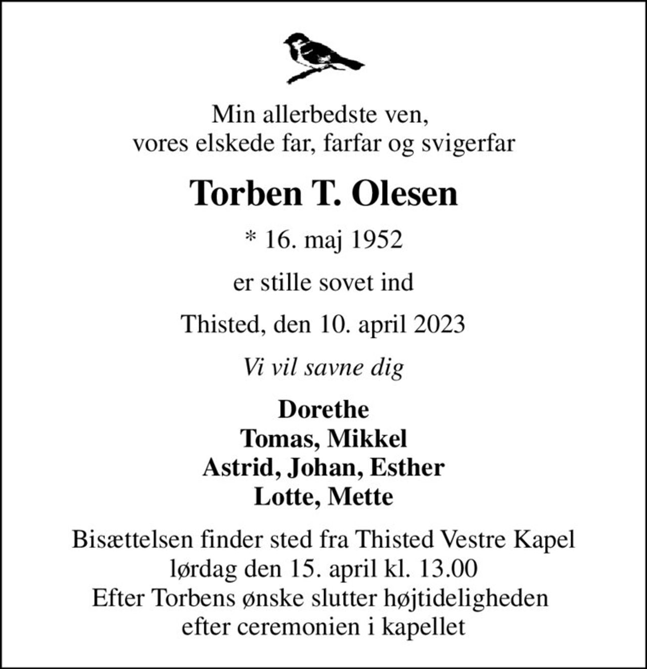Min allerbedste ven,  vores elskede far, farfar og svigerfar
Torben T. Olesen
* 16. maj 1952
er stille sovet ind
Thisted, den 10. april 2023
Vi vil savne dig
Dorethe Tomas, Mikkel Astrid, Johan, Esther Lotte, Mette
Bisættelsen finder sted fra Thisted Vestre Kapel  lørdag den 15. april kl. 13.00  Efter Torbens ønske slutter højtideligheden  efter ceremonien i kapellet