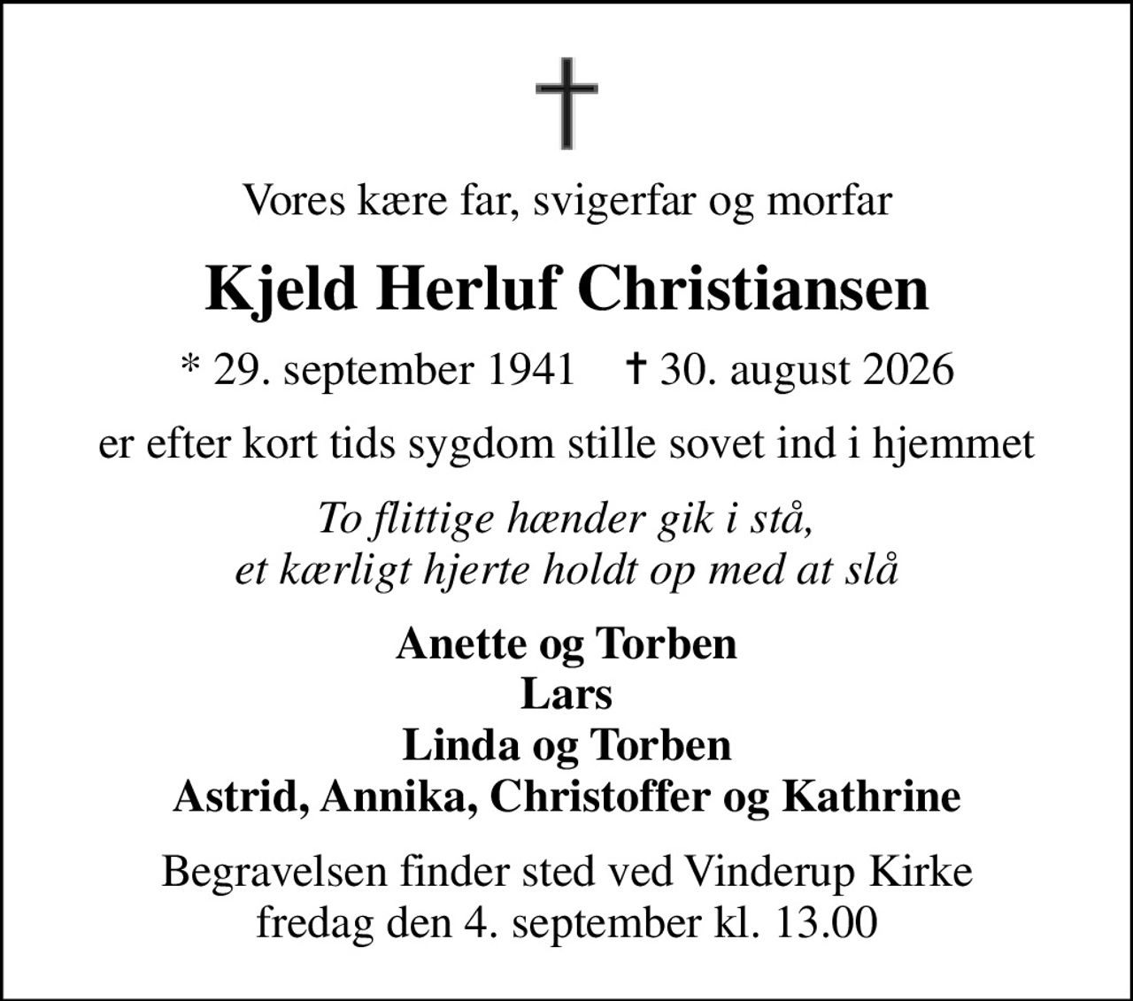 Vores kære far, svigerfar og morfar
Kjeld Herluf Christiansen
* 29. september 1941    ✝ 30. august 2026
er efter kort tids sygdom stille sovet ind i hjemmet
To flittige hænder gik i stå, et kærligt hjerte holdt op med at slå
Anette og Torben Lars Linda og Torben Astrid, Annika, Christoffer og Kathrine
Begravelsen finder sted ved Vinderup Kirke  fredag den 4. september kl. 13.00