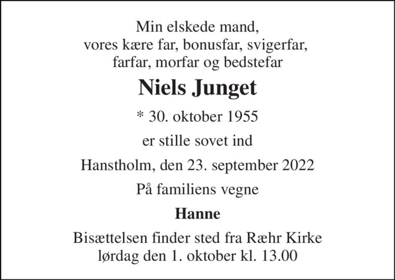 Min elskede mand, vores kære far, bonusfar, svigerfar,  farfar, morfar og bedstefar 
Niels Junget 
* 30. oktober 1955 
er stille sovet ind 
Hanstholm, den 23. september 2022 
På familiens vegne 
Hanne 
Bisættelsen finder sted fra Ræhr Kirke lørdag den 1. oktober kl. 13.00