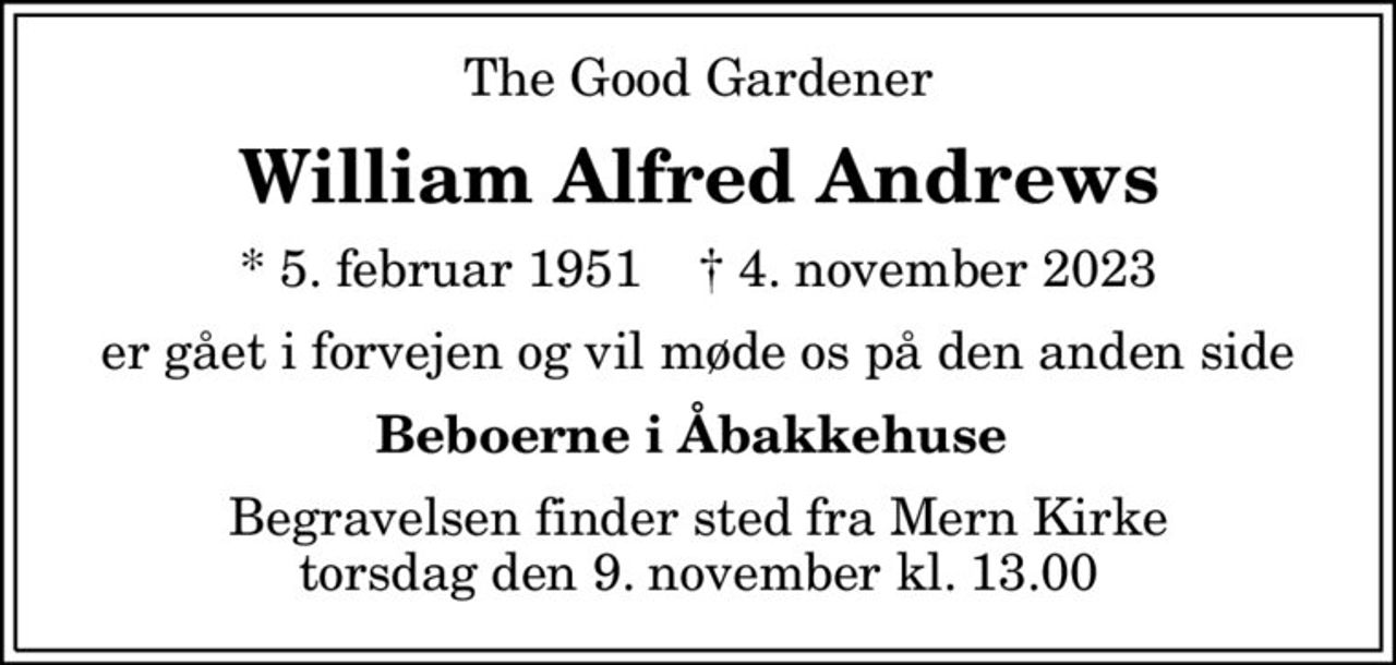 The Good Gardener
William Alfred Andrews
* 5. februar 1951    ✝ 4. november 2023
er gået i forvejen og vil møde os på den anden side
Beboerne i Åbakkehuse 
Begravelsen finder sted fra Mern Kirke  torsdag den 9. november kl. 13.00