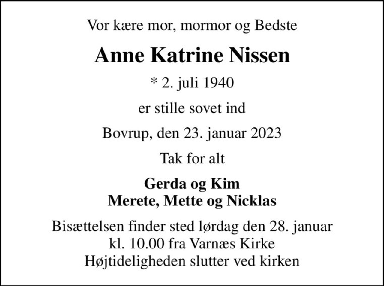 Vor kære mor, mormor og Bedste
Anne Katrine Nissen
* 2. juli 1940
er stille sovet ind
Bovrup, den 23. januar 2023
Tak for alt
Gerda og Kim Merete, Mette og Nicklas
Bisættelsen finder sted lørdag den 28. januar kl. 10.00 fra Varnæs Kirke Højtideligheden slutter ved kirken