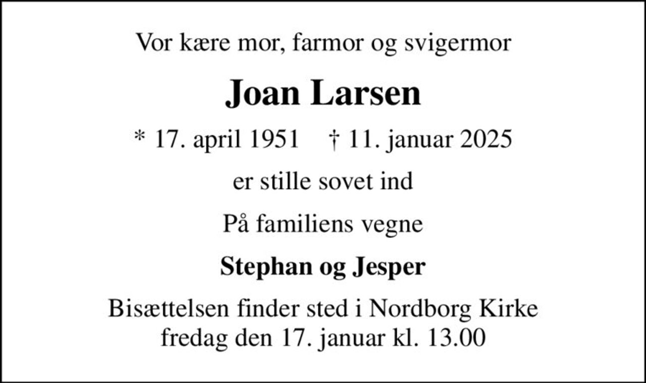 Vor kære mor, farmor og svigermor
Joan Larsen
* 17. april 1951    ✝ 11. januar 2025
er stille sovet ind
På familiens vegne
Stephan og Jesper
Bisættelsen finder sted i Nordborg Kirke  fredag den 17. januar kl. 13.00