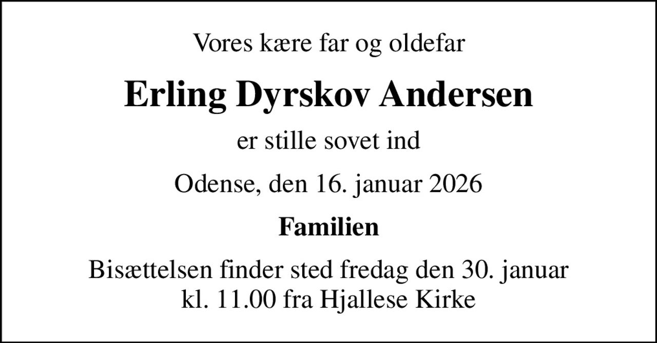 Vores kære far og oldefar
Erling Dyrskov Andersen
er stille sovet ind
Odense, den 16. januar 2026
Familien
Bisættelsen finder sted fredag den 30. januar kl. 11.00 fra Hjallese Kirke