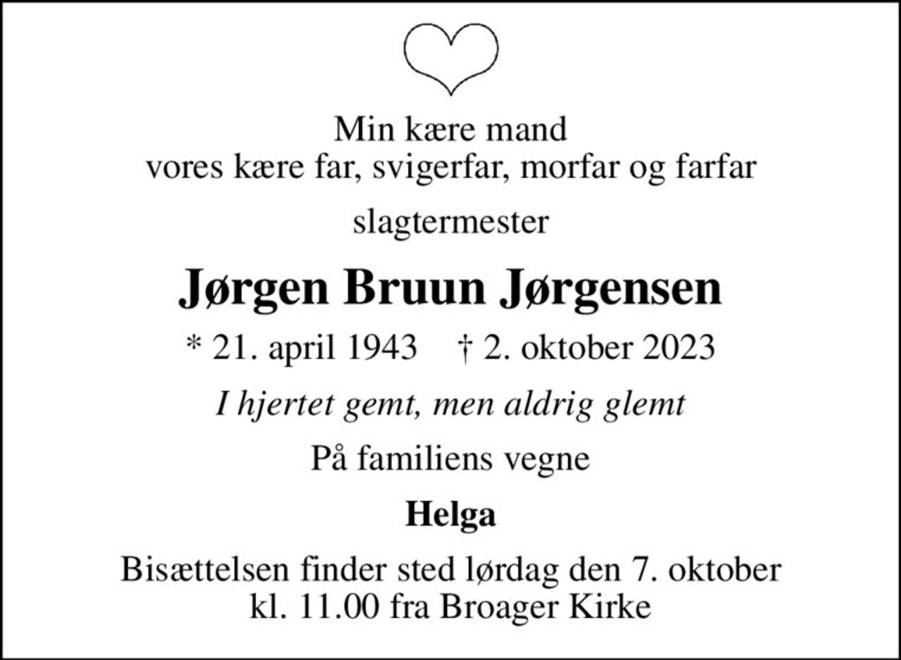 Min kære mand vores kære far, svigerfar, morfar og farfar
slagtermester
Jørgen Bruun Jørgensen
* 21. april 1943    ✝ 2. oktober 2023
I hjertet gemt, men aldrig glemt
På familiens vegne
Helga
Bisættelsen finder sted lørdag den 7. oktober kl. 11.00 fra Broager Kirke