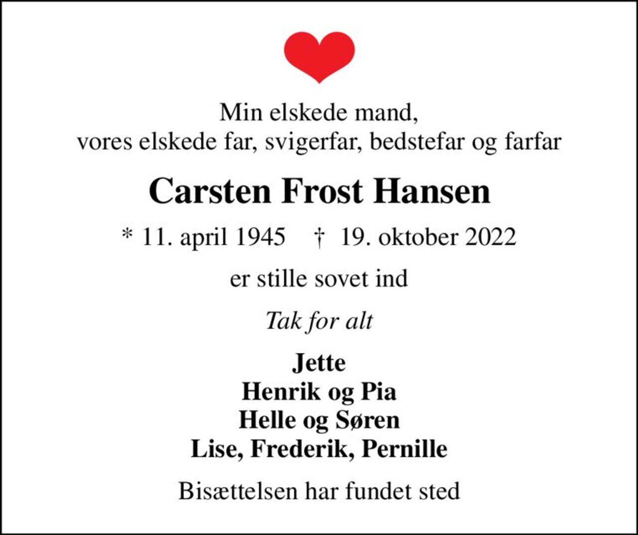 Min elskede mand, vores elskede far, svigerfar, bedstefar og farfar
Carsten Frost Hansen
* 11. april 1945    ✝ 19. oktober 2022
er stille sovet ind
Tak for alt
Jette Henrik og Pia Helle og Søren Lise, Frederik, Pernille
Bisættelsen har fundet sted