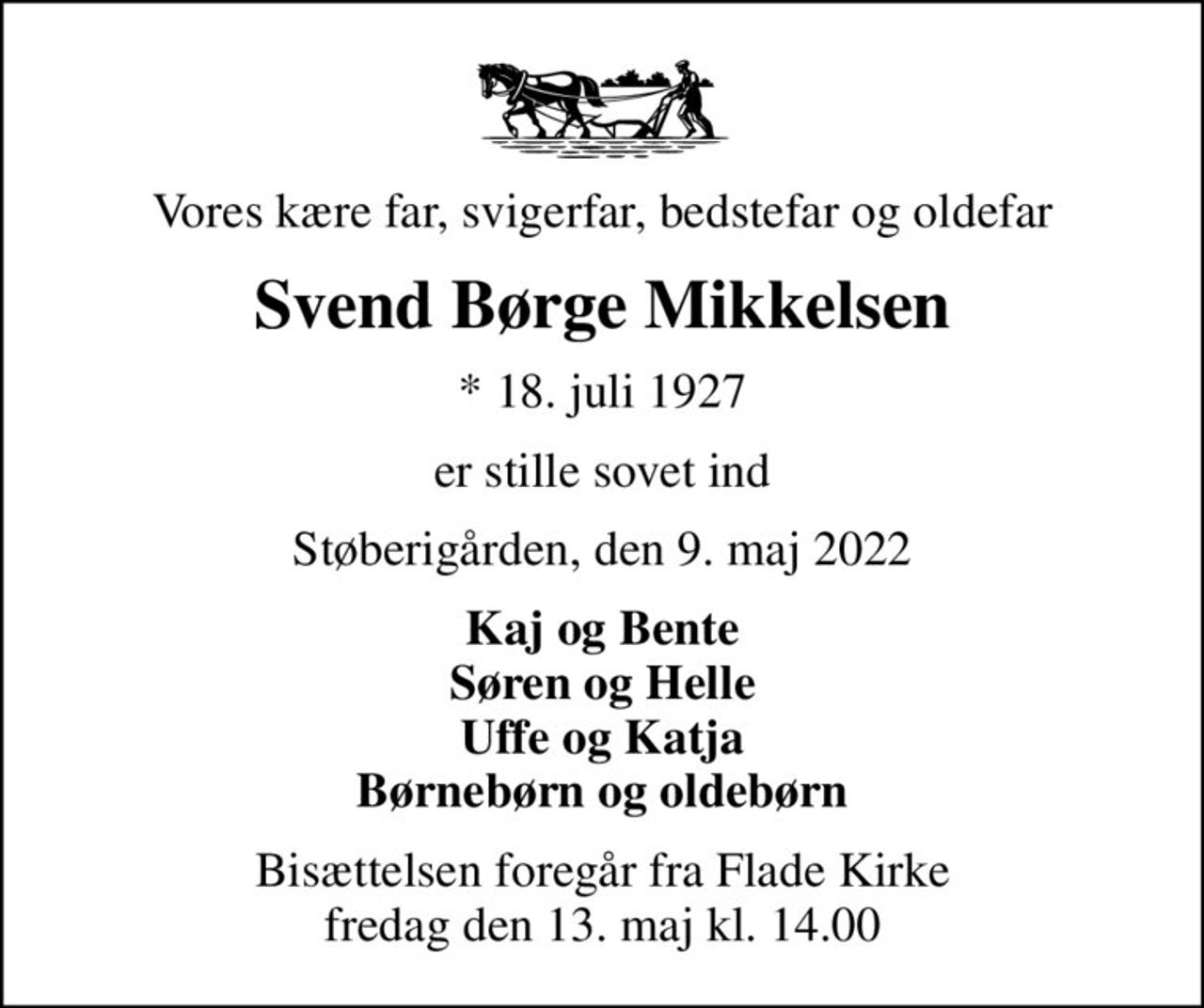 Vores kære far, svigerfar, bedstefar og oldefar
Svend Børge Mikkelsen
* 18. juli 1927
er stille sovet ind
Støberigården, den 9. maj 2022
Kaj og Bente Søren og Helle Uffe og Katja Børnebørn og oldebørn
Bisættelsen foregår fra Flade Kirke  fredag den 13. maj kl. 14.00