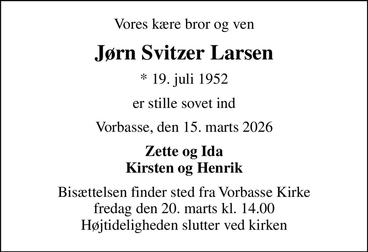 Vores kære bror og ven
Jørn Svitzer Larsen
* 19. juli 1952
er stille sovet ind
Vorbasse, den 15. marts 2026
Zette og Ida Kirsten og Henrik
Bisættelsen finder sted fra Vorbasse Kirke  fredag den 20. marts kl. 14.00  Højtideligheden slutter ved kirken