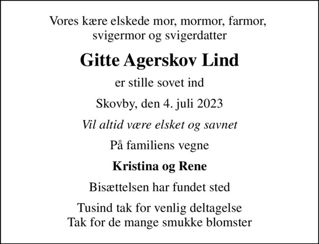 Vores kære elskede mor, mormor, farmor,  svigermor og svigerdatter
Gitte Agerskov Lind
er stille sovet ind
Skovby, den 4. juli 2023
Vil altid være elsket og savnet
På familiens vegne
Kristina og Rene
Bisættelsen har fundet sted
Tusind tak for venlig deltagelse Tak for de mange smukke blomster