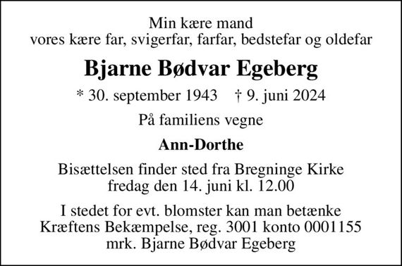 Min kære mand vores kære far, svigerfar, farfar, bedstefar og oldefar
Bjarne Bødvar Egeberg
* 30. september 1943    &#x271d; 9. juni 2024
På familiens vegne
Ann-Dorthe
Bisættelsen finder sted fra Bregninge Kirke  fredag den 14. juni kl. 12.00 
I stedet for evt. blomster kan man betænke
					Kræftens Bekæmpelse reg.3001konto0001155mrk. Bjarne Bødvar
					Egeberg