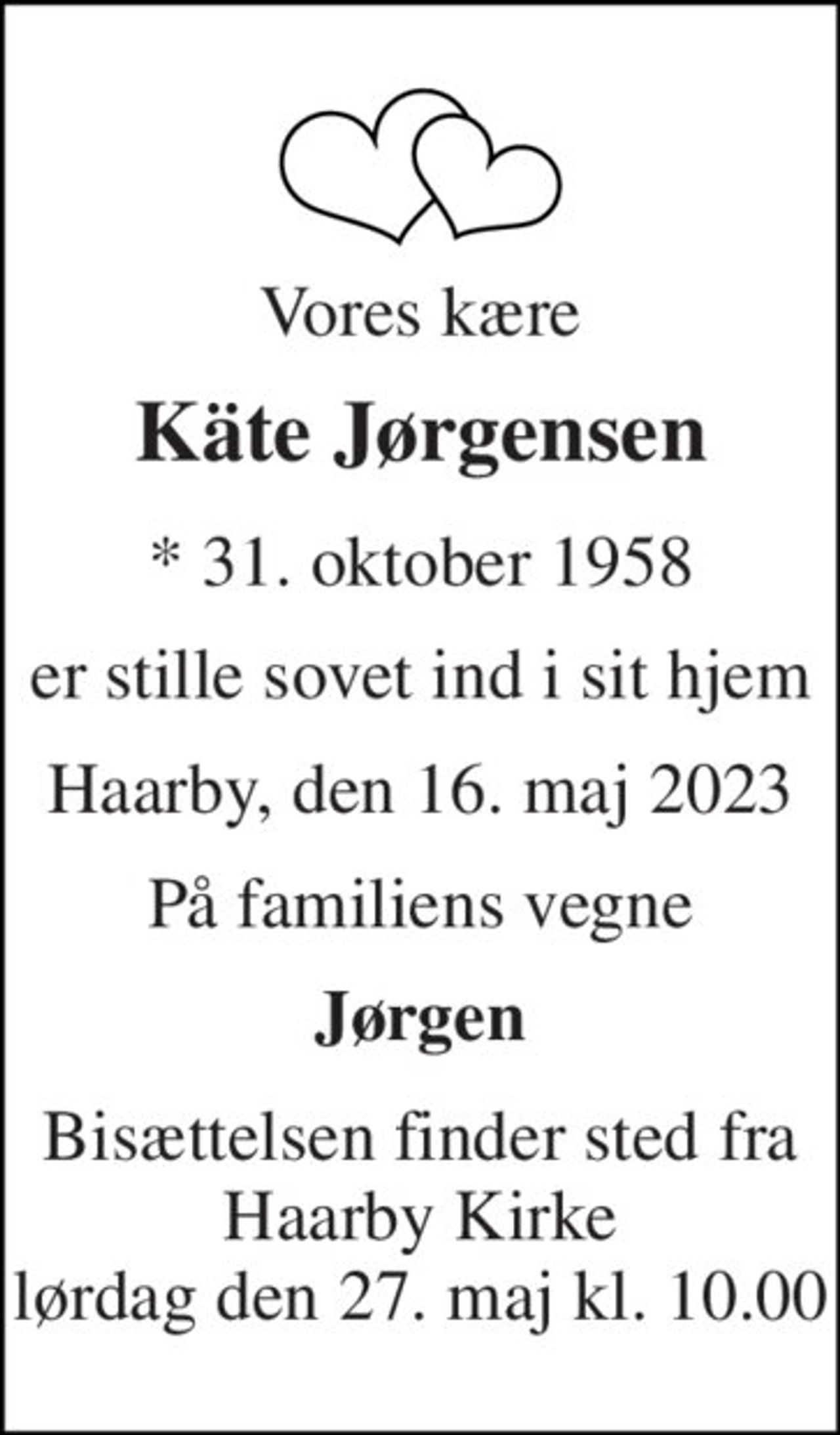 Vores kære 
Käte Jørgensen​ 
*​ 31. oktober 1958 
er stille sovet ind i sit hjem 
Haarby, den 16. maj 2023 
På familiens vegne 
Jørgen 
Bisættelsen​ finder sted fra Haarby Kirke​ lørdag den 27. maj​ kl. 10.00
