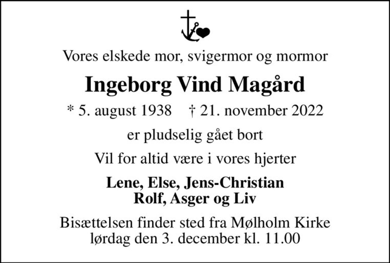 Vores elskede mor, svigermor og mormor
Ingeborg Vind Magård
* 5. august 1938    ✝ 21. november 2022
er pludselig gået bort
Vil for altid være i vores hjerter
Lene, Else, Jens-Christian Rolf, Asger og Liv
Bisættelsen finder sted fra Mølholm Kirke  lørdag den 3. december kl. 11.00