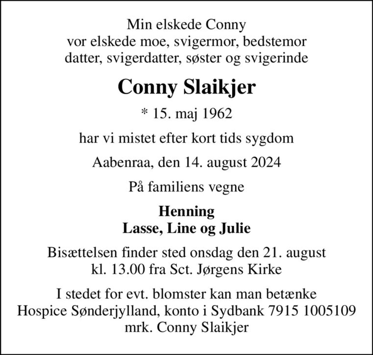 Min elskede Conny vor elskede moe, svigermor, bedstemor datter, svigerdatter, søster og svigerinde
Conny Slaikjer
* 15. maj 1962
har vi mistet efter kort tids sygdom
Aabenraa, den 14. august 2024
På familiens vegne
Henning Lasse, Line og Julie
Bisættelsen finder sted onsdag den 21. august kl. 13.00 fra Sct. Jørgens Kirke
I stedet for evt. blomster kan man betænke
					Hospice Sønderjylland konto79151005109mrk. Conny
					Slaikjer