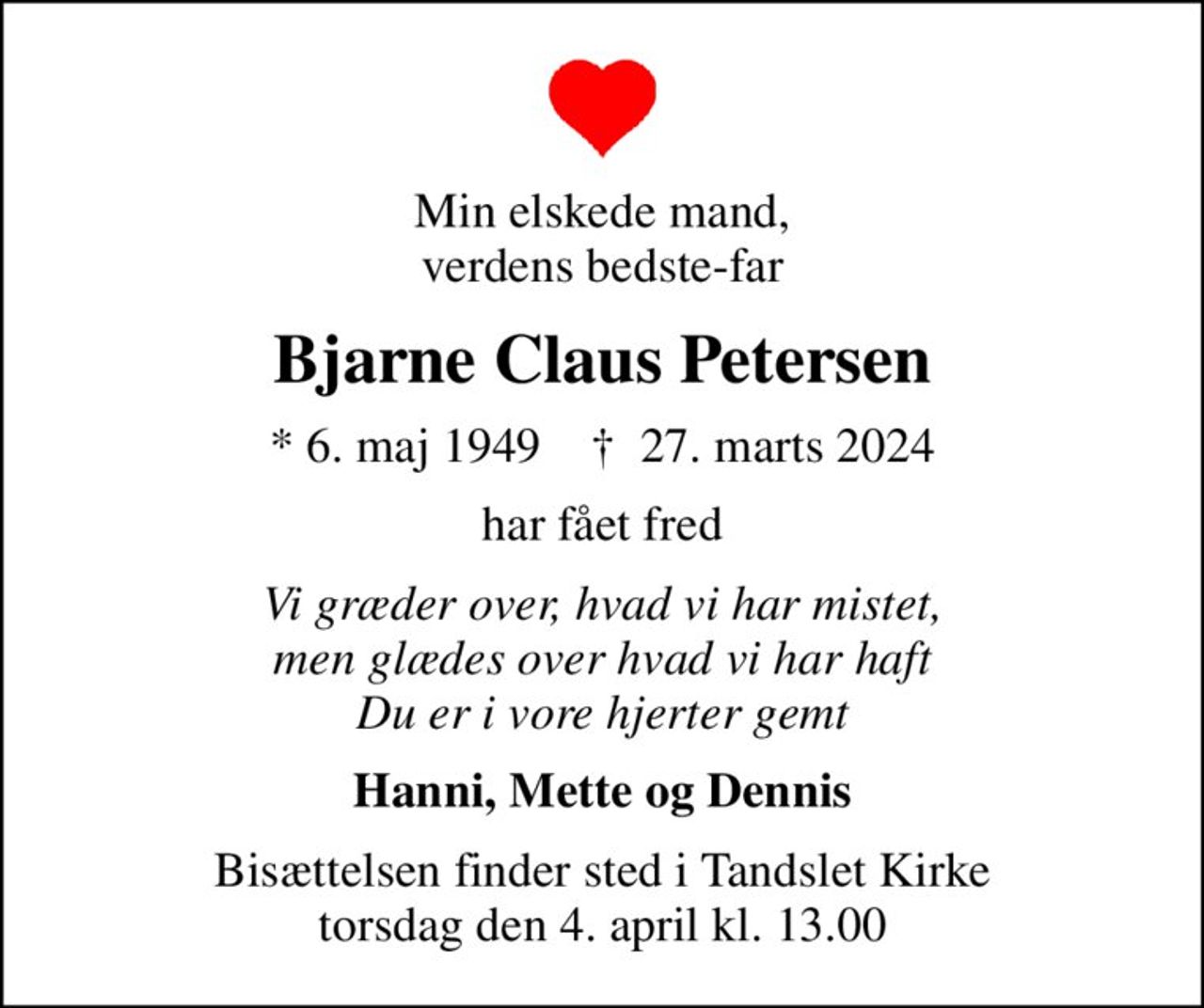 Min elskede mand, verdens bedste-far
Bjarne Claus Petersen
* 6. maj 1949    ✝ 27. marts 2024
har fået fred
Vi græder over, hvad vi har mistet, men glædes over hvad vi har haft Du er i vore hjerter gemt
Hanni, Mette og Dennis
Bisættelsen finder sted i Tandslet Kirke  torsdag den 4. april kl. 13.00